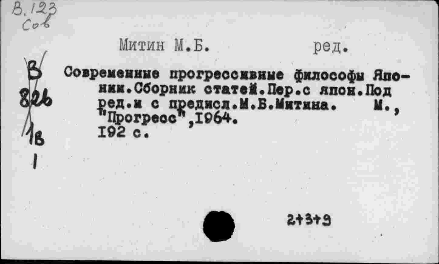 ﻿6,/53 сЛ
Митин М.Б.	ред.
Современные прогрессивные философы Японки. Сборник статей.Пер.с япон.Под ред.и с преднел.М.Б.Митина.	М.,
"Прогресс".1064. 102 с.
5+3